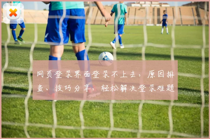 网页登录界面登录不上去，原因排查、技巧分享，轻松解决登录难题，三步攻略助力成功登录
